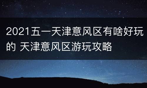 2021五一天津意风区有啥好玩的 天津意风区游玩攻略