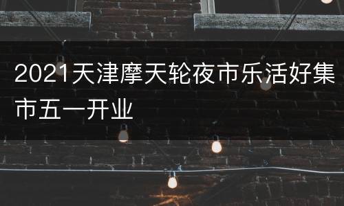 2021天津摩天轮夜市乐活好集市五一开业