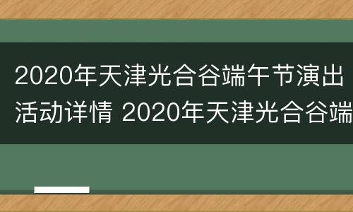 2020年天津光合谷端午节演出活动详情 2020年天津光合谷端午节演出活动详情图片