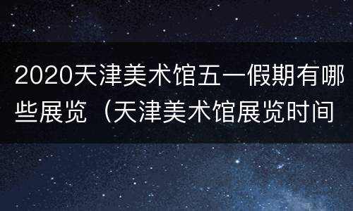 2020天津美术馆五一假期有哪些展览（天津美术馆展览时间表2020）