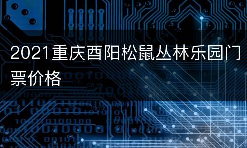 2021重庆酉阳松鼠丛林乐园门票价格
