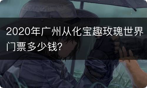 2020年广州从化宝趣玫瑰世界门票多少钱？