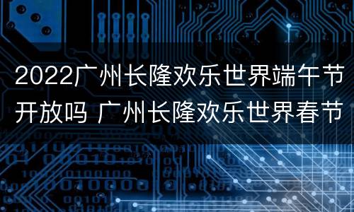 2022广州长隆欢乐世界端午节开放吗 广州长隆欢乐世界春节开放吗