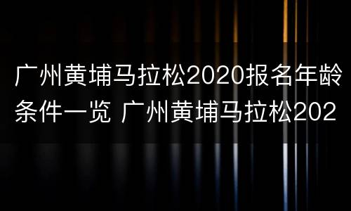 广州黄埔马拉松2020报名年龄条件一览 广州黄埔马拉松2020报名年龄条件一览表最新