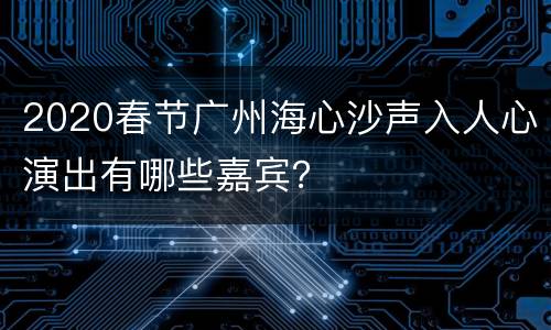 2020春节广州海心沙声入人心演出有哪些嘉宾？