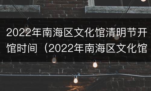 2022年南海区文化馆清明节开馆时间（2022年南海区文化馆清明节开馆时间是几点）