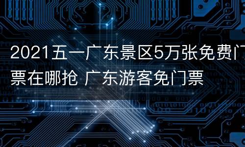 2021五一广东景区5万张免费门票在哪抢 广东游客免门票