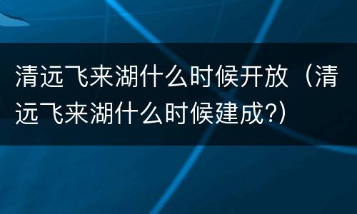 清远飞来湖什么时候开放（清远飞来湖什么时候建成?）