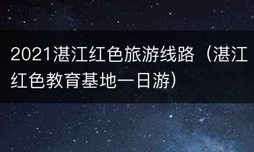 2021湛江红色旅游线路（湛江红色教育基地一日游）