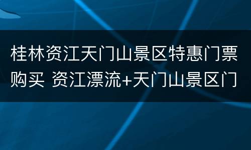 桂林资江天门山景区特惠门票购买 资江漂流+天门山景区门票