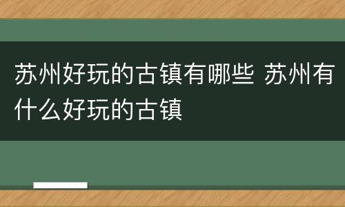 苏州好玩的古镇有哪些 苏州有什么好玩的古镇