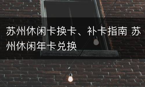 苏州休闲卡换卡、补卡指南 苏州休闲年卡兑换