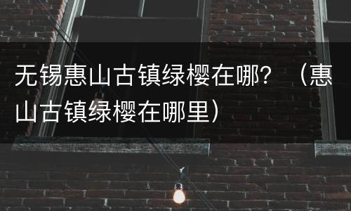 无锡惠山古镇绿樱在哪？（惠山古镇绿樱在哪里）