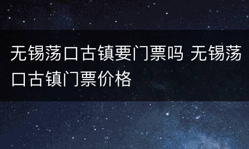 无锡荡口古镇要门票吗 无锡荡口古镇门票价格