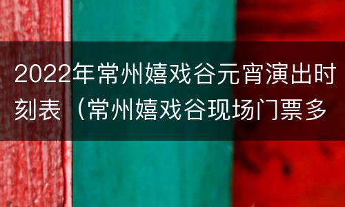 2022年常州嬉戏谷元宵演出时刻表（常州嬉戏谷现场门票多少钱）