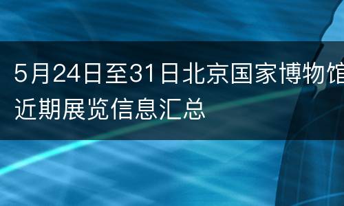 5月24日至31日北京国家博物馆近期展览信息汇总