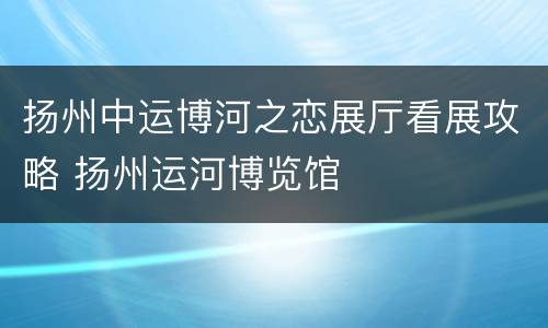 扬州中运博河之恋展厅看展攻略 扬州运河博览馆