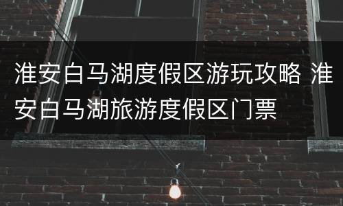 淮安白马湖度假区游玩攻略 淮安白马湖旅游度假区门票