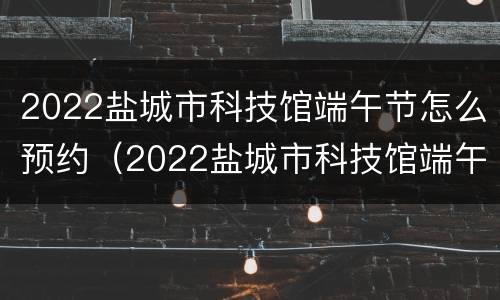 2022盐城市科技馆端午节怎么预约（2022盐城市科技馆端午节怎么预约参观）