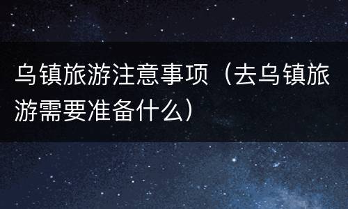 乌镇旅游注意事项（去乌镇旅游需要准备什么）
