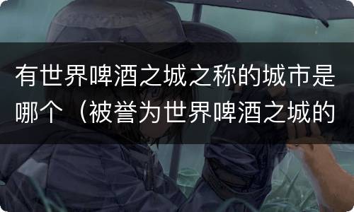 有世界啤酒之城之称的城市是哪个（被誉为世界啤酒之城的是我国哪个城市）