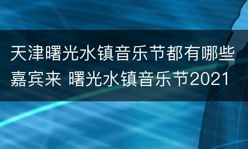 天津曙光水镇音乐节都有哪些嘉宾来 曙光水镇音乐节2021
