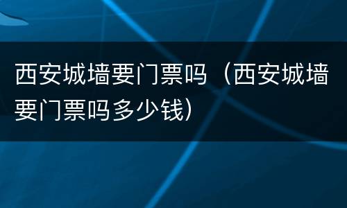 西安城墙要门票吗（西安城墙要门票吗多少钱）