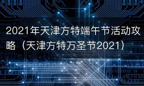 2021年天津方特端午节活动攻略（天津方特万圣节2021）