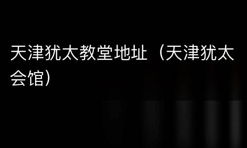 天津犹太教堂地址（天津犹太会馆）