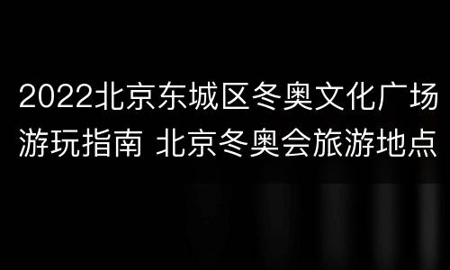 2022北京东城区冬奥文化广场游玩指南 北京冬奥会旅游地点