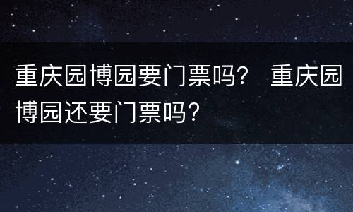 重庆园博园要门票吗？ 重庆园博园还要门票吗?