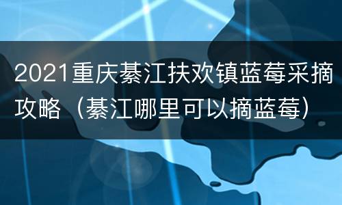 2021重庆綦江扶欢镇蓝莓采摘攻略（綦江哪里可以摘蓝莓）