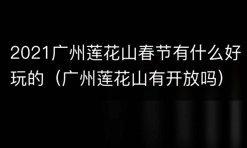 2021广州莲花山春节有什么好玩的（广州莲花山有开放吗）