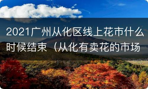 2021广州从化区线上花市什么时候结束（从化有卖花的市场吗）