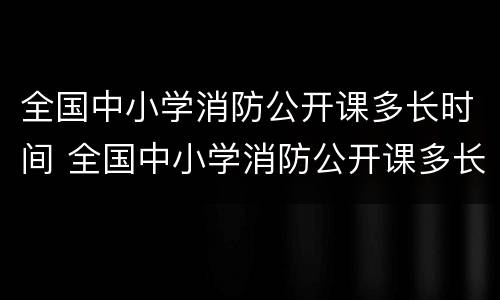 全国中小学消防公开课多长时间 全国中小学消防公开课多长时间一节