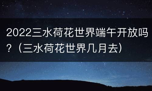 2022三水荷花世界端午开放吗?（三水荷花世界几月去）