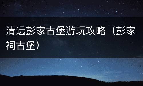 清远彭家古堡游玩攻略（彭家祠古堡）