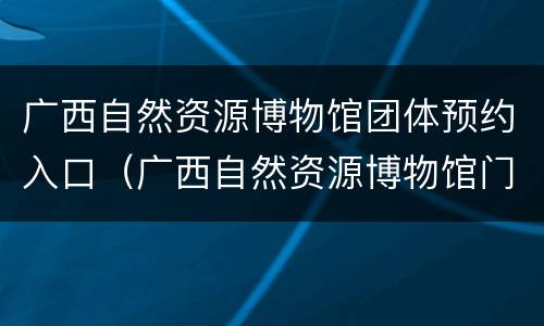 广西自然资源博物馆团体预约入口（广西自然资源博物馆门票多少钱）