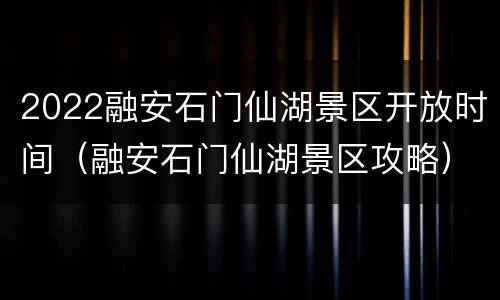 2022融安石门仙湖景区开放时间（融安石门仙湖景区攻略）