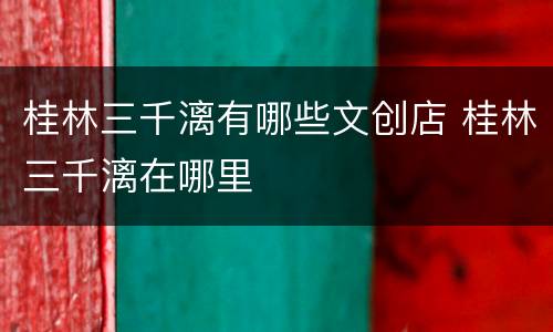 桂林三千漓有哪些文创店 桂林三千漓在哪里