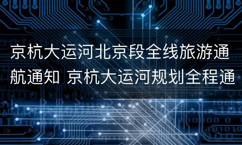 京杭大运河北京段全线旅游通航通知 京杭大运河规划全程通航