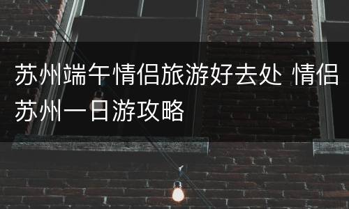 苏州端午情侣旅游好去处 情侣苏州一日游攻略
