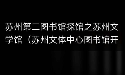 苏州第二图书馆探馆之苏州文学馆（苏州文体中心图书馆开馆时间）