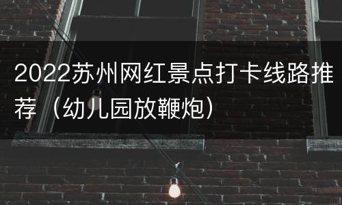 2022苏州网红景点打卡线路推荐（幼儿园放鞭炮）