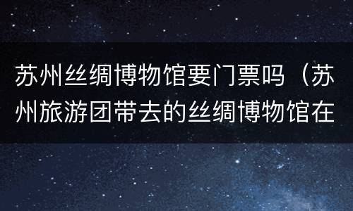 苏州丝绸博物馆要门票吗（苏州旅游团带去的丝绸博物馆在哪）