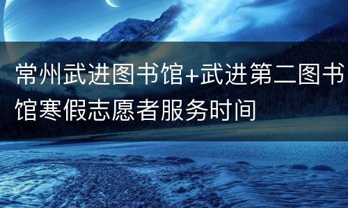 常州武进图书馆+武进第二图书馆寒假志愿者服务时间