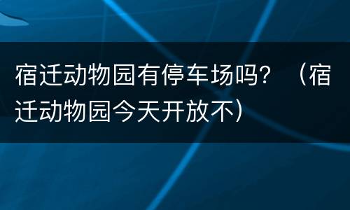 宿迁动物园有停车场吗？（宿迁动物园今天开放不）