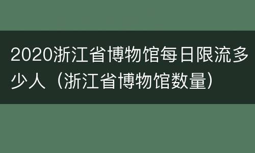 2020浙江省博物馆每日限流多少人（浙江省博物馆数量）