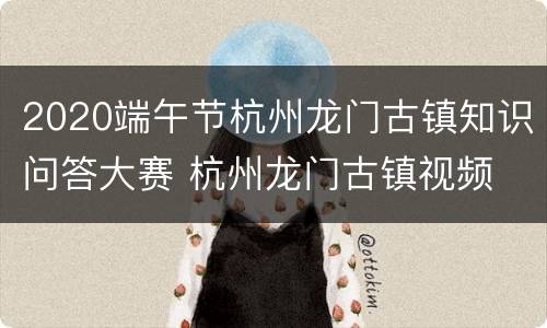 2020端午节杭州龙门古镇知识问答大赛 杭州龙门古镇视频