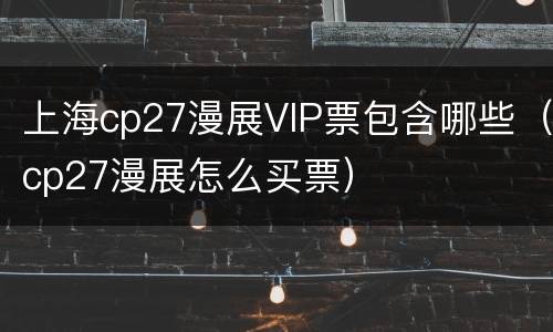 上海cp27漫展VIP票包含哪些（cp27漫展怎么买票）